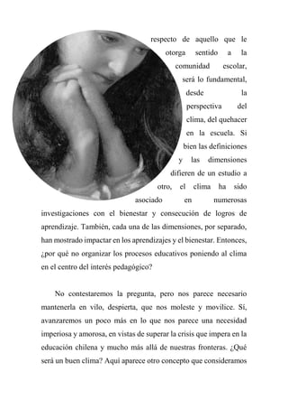 respecto de aquello que le
otorga sentido a la
comunidad escolar,
será lo fundamental,
desde la
perspectiva del
clima, del quehacer
en la escuela. Si
bien las definiciones
y las dimensiones
difieren de un estudio a
otro, el clima ha sido
asociado en numerosas
investigaciones con el bienestar y consecución de logros de
aprendizaje. También, cada una de las dimensiones, por separado,
han mostrado impactar en los aprendizajes y el bienestar. Entonces,
¿por qué no organizar los procesos educativos poniendo al clima
en el centro del interés pedagógico?
No contestaremos la pregunta, pero nos parece necesario
mantenerla en vilo, despierta, que nos moleste y movilice. Sí,
avanzaremos un poco más en lo que nos parece una necesidad
imperiosa y amorosa, en vistas de superar la crisis que impera en la
educación chilena y mucho más allá de nuestras fronteras. ¿Qué
será un buen clima? Aquí aparece otro concepto que consideramos
 