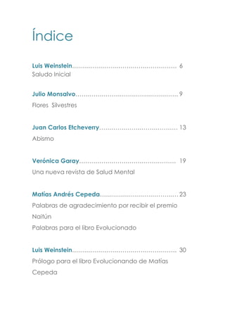 Índice
Luis Weinstein……………………………………………. 6
Saludo Inicial
Julio Monsalvo…………………………………………… 9
Flores Silvestres
Juan Carlos Etcheverry………………………………… 13
Abismo
Verónica Garay………………………………………… 19
Una nueva revista de Salud Mental
Matías Andrés Cepeda…………………………………23
Palabras de agradecimiento por recibir el premio
Naitún
Palabras para el libro Evolucionado
Luis Weinstein……………………………………………. 30
Prólogo para el libro Evolucionando de Matías
Cepeda
 