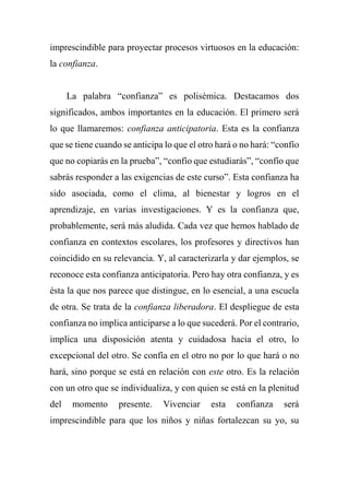imprescindible para proyectar procesos virtuosos en la educación:
la confianza.
La palabra “confianza” es polisémica. Destacamos dos
significados, ambos importantes en la educación. El primero será
lo que llamaremos: confianza anticipatoria. Esta es la confianza
que se tiene cuando se anticipa lo que el otro hará o no hará: “confío
que no copiarás en la prueba”, “confío que estudiarás”, “confío que
sabrás responder a las exigencias de este curso”. Esta confianza ha
sido asociada, como el clima, al bienestar y logros en el
aprendizaje, en varias investigaciones. Y es la confianza que,
probablemente, será más aludida. Cada vez que hemos hablado de
confianza en contextos escolares, los profesores y directivos han
coincidido en su relevancia. Y, al caracterizarla y dar ejemplos, se
reconoce esta confianza anticipatoria. Pero hay otra confianza, y es
ésta la que nos parece que distingue, en lo esencial, a una escuela
de otra. Se trata de la confianza liberadora. El despliegue de esta
confianza no implica anticiparse a lo que sucederá. Por el contrario,
implica una disposición atenta y cuidadosa hacia el otro, lo
excepcional del otro. Se confía en el otro no por lo que hará o no
hará, sino porque se está en relación con este otro. Es la relación
con un otro que se individualiza, y con quien se está en la plenitud
del momento presente. Vivenciar esta confianza será
imprescindible para que los niños y niñas fortalezcan su yo, su
 