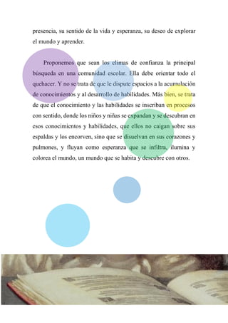 presencia, su sentido de la vida y esperanza, su deseo de explorar
el mundo y aprender.
Proponemos que sean los climas de confianza la principal
búsqueda en una comunidad escolar. Ella debe orientar todo el
quehacer. Y no se trata de que le dispute espacios a la acumulación
de conocimientos y al desarrollo de habilidades. Más bien, se trata
de que el conocimiento y las habilidades se inscriban en procesos
con sentido, donde los niños y niñas se expandan y se descubran en
esos conocimientos y habilidades, que ellos no caigan sobre sus
espaldas y los encorven, sino que se disuelvan en sus corazones y
pulmones, y fluyan como esperanza que se infiltra, ilumina y
colorea el mundo, un mundo que se habita y descubre con otros.
 