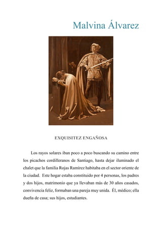 Malvina Álvarez
EXQUISITEZ ENGAÑOSA
Los rayos solares iban poco a poco buscando su camino entre
los picachos cordilleranos de Santiago, hasta dejar iluminado el
chalet que la familia Rojas Ramírez habitaba en el sector oriente de
la ciudad. Este hogar estaba constituido por 4 personas, los padres
y dos hijos, matrimonio que ya llevaban más de 30 años casados,
convivencia feliz, formaban una pareja muy unida. Él, médico; ella
dueña de casa; sus hijos, estudiantes.
 