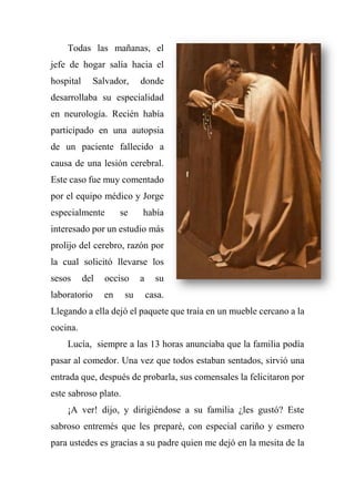 Todas las mañanas, el
jefe de hogar salía hacia el
hospital Salvador, donde
desarrollaba su especialidad
en neurología. Recién había
participado en una autopsia
de un paciente fallecido a
causa de una lesión cerebral.
Este caso fue muy comentado
por el equipo médico y Jorge
especialmente se había
interesado por un estudio más
prolijo del cerebro, razón por
la cual solicitó llevarse los
sesos del occiso a su
laboratorio en su casa.
Llegando a ella dejó el paquete que traía en un mueble cercano a la
cocina.
Lucía, siempre a las 13 horas anunciaba que la familia podía
pasar al comedor. Una vez que todos estaban sentados, sirvió una
entrada que, después de probarla, sus comensales la felicitaron por
este sabroso plato.
¡A ver! dijo, y dirigiéndose a su familia ¿les gustó? Este
sabroso entremés que les preparé, con especial cariño y esmero
para ustedes es gracias a su padre quien me dejó en la mesita de la
 