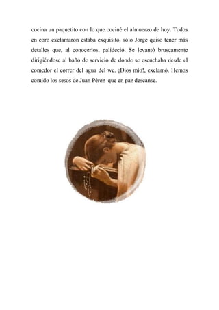 cocina un paquetito con lo que cociné el almuerzo de hoy. Todos
en coro exclamaron estaba exquisito, sólo Jorge quiso tener más
detalles que, al conocerlos, palideció. Se levantó bruscamente
dirigiéndose al baño de servicio de donde se escuchaba desde el
comedor el correr del agua del wc. ¡Dios mío!, exclamó. Hemos
comido los sesos de Juan Pérez que en paz descanse.
 