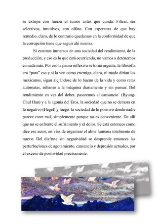 se extirpa con fuerza el tumor antes que cunda. Filtrar, ser
selectivos, intuitivos, con olfato. Con esperanza de que hay
remedio, claro, de lo contrario quedamos en la conformidad de que
la corrupción tiene que seguir ahí mismo.
Si estamos inmersos en una sociedad del rendimiento, de la
producción, y eso es lo que está ocurriendo, no vamos a detenernos
en nada más. Por eso la pausa reflexiva se torna urgente, la filosofía
era “para” eso y si la ven como enemiga, claro, ni modo dirían los
mexicanos, sigan alejándose de lo bueno de la vida y como ratas
autómatas, súbanse a la máquina diariamente y sin pensar. Del
rendimiento en vez del deber, pasaremos al cansancio´ (Byung-
Chul Han) y a la agonía del Eros, la sociedad que no se demora en
lo negativo (Hegel) y luego la sociedad de lo positivo donde nadie
parece estar mal, simplemente porque no es conveniente. De allí
que no se enfrente el sufrimiento y el dolor. Se está entonces como
dice ese autor, en vías de organizar el alma humana totalmente de
nuevo. Del disfrute sin negatividad se desprende entonces las
perturbaciones de agotamiento, cansancio y depresión actuales, por
el exceso de positividad precisamente.
 