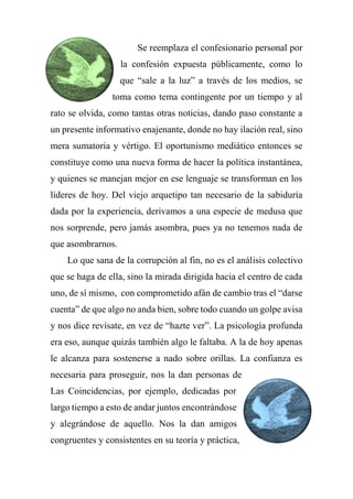 Se reemplaza el confesionario personal por
la confesión expuesta públicamente, como lo
que “sale a la luz” a través de los medios, se
toma como tema contingente por un tiempo y al
rato se olvida, como tantas otras noticias, dando paso constante a
un presente informativo enajenante, donde no hay ilación real, sino
mera sumatoria y vértigo. El oportunismo mediático entonces se
constituye como una nueva forma de hacer la política instantánea,
y quienes se manejan mejor en ese lenguaje se transforman en los
líderes de hoy. Del viejo arquetipo tan necesario de la sabiduría
dada por la experiencia, derivamos a una especie de medusa que
nos sorprende, pero jamás asombra, pues ya no tenemos nada de
que asombrarnos.
Lo que sana de la corrupción al fin, no es el análisis colectivo
que se haga de ella, sino la mirada dirigida hacia el centro de cada
uno, de sí mismo, con comprometido afán de cambio tras el “darse
cuenta” de que algo no anda bien, sobre todo cuando un golpe avisa
y nos dice revísate, en vez de “hazte ver”. La psicología profunda
era eso, aunque quizás también algo le faltaba. A la de hoy apenas
le alcanza para sostenerse a nado sobre orillas. La confianza es
necesaria para proseguir, nos la dan personas de
Las Coincidencias, por ejemplo, dedicadas por
largo tiempo a esto de andar juntos encontrándose
y alegrándose de aquello. Nos la dan amigos
congruentes y consistentes en su teoría y práctica,
 