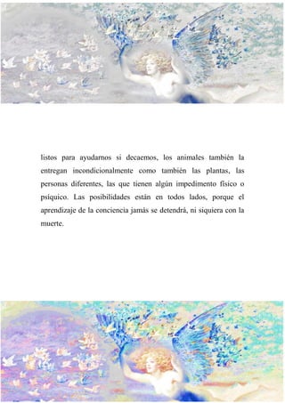 listos para ayudarnos si decaemos, los animales también la
entregan incondicionalmente como también las plantas, las
personas diferentes, las que tienen algún impedimento físico o
psíquico. Las posibilidades están en todos lados, porque el
aprendizaje de la conciencia jamás se detendrá, ni siquiera con la
muerte.
 