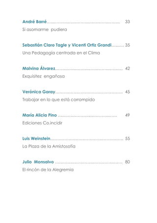André Barré……………………………………………. 33
Si asomarme pudiera
Sebastián Claro Tagle y Vicenti Ortiz Grandi……… 35
Una Pedagogía centrada en el Clima
Malvina Álvarez………………………………………… 42
Exquisitez engañosa
Verónica Garay………………………………………… 45
Trabajar en lo que está corrompido
María Alicia Pino …………………………………… 49
Ediciones Co.incidir
Luis Weinstein……………………………………………. 55
La Plaza de la Amistosofía
Julio Monsalvo ………………………………………… 80
El rincón de la Alegremia
 