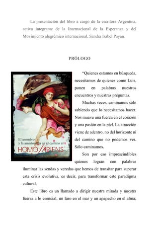La presentación del libro a cargo de la escritora Argentina,
activa integrante de la Internacional de la Esperanza y del
Movimiento alegrémico internacional, Sandra Isabel Payán.
PRÓLOGO
“Quienes estamos en búsqueda,
necesitamos de quienes como Luis,
ponen en palabras nuestros
encuentros y nuestras preguntas.
Muchas veces, caminamos sólo
sabiendo que lo necesitamos hacer.
Nos mueve una fuerza en el corazón
y una pasión en la piel. La atracción
viene de adentro, no del horizonte ni
del camino que no podemos ver.
Sólo caminamos.
Son por eso imprescindibles
quienes logran con palabras
iluminar las sendas y veredas que hemos de transitar para superar
esta crisis evolutiva, es decir, para transformar este paradigma
cultural.
Este libro es un llamado a dirigir nuestra mirada y nuestra
fuerza a lo esencial; un faro en el mar y un apapacho en el alma;
 