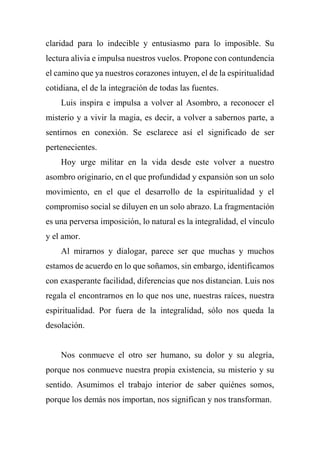 claridad para lo indecible y entusiasmo para lo imposible. Su
lectura alivia e impulsa nuestros vuelos. Propone con contundencia
el camino que ya nuestros corazones intuyen, el de la espiritualidad
cotidiana, el de la integración de todas las fuentes.
Luis inspira e impulsa a volver al Asombro, a reconocer el
misterio y a vivir la magia, es decir, a volver a sabernos parte, a
sentirnos en conexión. Se esclarece así el significado de ser
pertenecientes.
Hoy urge militar en la vida desde este volver a nuestro
asombro originario, en el que profundidad y expansión son un solo
movimiento, en el que el desarrollo de la espiritualidad y el
compromiso social se diluyen en un solo abrazo. La fragmentación
es una perversa imposición, lo natural es la integralidad, el vínculo
y el amor.
Al mirarnos y dialogar, parece ser que muchas y muchos
estamos de acuerdo en lo que soñamos, sin embargo, identificamos
con exasperante facilidad, diferencias que nos distancian. Luis nos
regala el encontrarnos en lo que nos une, nuestras raíces, nuestra
espiritualidad. Por fuera de la integralidad, sólo nos queda la
desolación.
Nos conmueve el otro ser humano, su dolor y su alegría,
porque nos conmueve nuestra propia existencia, su misterio y su
sentido. Asumimos el trabajo interior de saber quiénes somos,
porque los demás nos importan, nos significan y nos transforman.
 