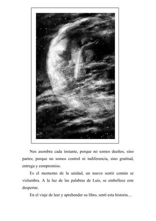 Nos asombra cada instante, porque no somos dueños, sino
partes; porque no somos control ni indiferencia, sino gratitud,
entrega y compromiso.
Es el momento de la unidad, un nuevo sentir común se
vislumbra. A la luz de las palabras de Luis, se embellece este
despertar.
En el viaje de leer y aprehender su libro, sentí esta historia…
 