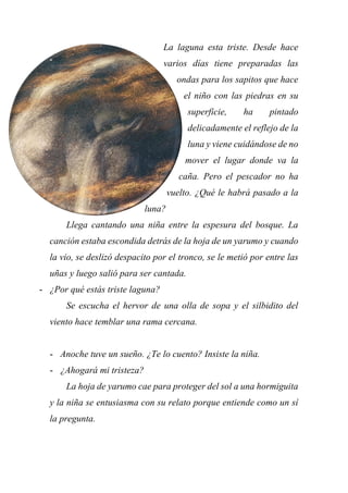 La laguna esta triste. Desde hace
varios días tiene preparadas las
ondas para los sapitos que hace
el niño con las piedras en su
superficie, ha pintado
delicadamente el reflejo de la
luna y viene cuidándose de no
mover el lugar donde va la
caña. Pero el pescador no ha
vuelto. ¿Qué le habrá pasado a la
luna?
Llega cantando una niña entre la espesura del bosque. La
canción estaba escondida detrás de la hoja de un yarumo y cuando
la vio, se deslizó despacito por el tronco, se le metió por entre las
uñas y luego salió para ser cantada.
- ¿Por qué estás triste laguna?
Se escucha el hervor de una olla de sopa y el silbidito del
viento hace temblar una rama cercana.
- Anoche tuve un sueño. ¿Te lo cuento? Insiste la niña.
- ¿Ahogará mi tristeza?
La hoja de yarumo cae para proteger del sol a una hormiguita
y la niña se entusiasma con su relato porque entiende como un sí
la pregunta.
 
