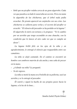 - Soñé que un picaflor volaba cerca de un gran algarrobo. Cada
vez que pasaba a su lado le susurraba un secreto. Pero era tanta
la algarabía de las chicharras, que el árbol nada podía
escuchar. De pronto apareció un carpincho con sus crías. Las
chicharras se callaron para verlas y el secreto del picaflor se
escuchó: “El silencio del pescador se ha perdido en la laguna”.
El algarrobo lo miró con ternura y le propuso: “Te lo cambio
por un aerolito que tengo escondido en una chaucha, con la
condición que lo lances al aire cada vez que se cumpla un
deseo”.
La laguna brilló feliz en los ojos de la niña y en
agradecimiento, le entregó el silencio que resguardaba entre sus
camalotes.
La niña se alejó cantando. En el camino se encontró un
hombre con sombrero marrón de ala ancha y una caña de pescar
en la mano.
- ¿A dónde vas niña? Le preguntó.
- Ya de regreso.
La niña se metió la mano en el bolsillo de su pollerita, sacó un
aerolito y se lo entregó al pescador.
Él sonrió y siguió la huella de sus propios pasos hacia la
laguna, a la luz de la luna…
Sandra Isabel Payán Gómez
 