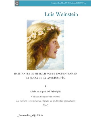Luis Weinstein
HABITANTES DE SIETE LIBROS SE ENCUENTRAN EN
LA PLAZA DE LA AMISTOSOFÍA.
I
Alicia en el país del Principito
Visita al planeta de la amistad
(De Alicia y Antonio en el Planeta de la Amistad autoedición
2012)
_Buenos días_ dijo Alicia
C Sección: LA PLAZA DE LA AMISTOSOFÍA
 