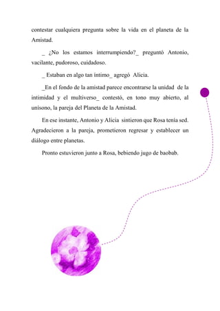 contestar cualquiera pregunta sobre la vida en el planeta de la
Amistad.
_ ¿No los estamos interrumpiendo?_ preguntó Antonio,
vacilante, pudoroso, cuidadoso.
_ Estaban en algo tan íntimo_ agregó Alicia.
_En el fondo de la amistad parece encontrarse la unidad de la
intimidad y el multiverso_ contestó, en tono muy abierto, al
unísono, la pareja del Planeta de la Amistad.
En ese instante, Antonio y Alicia sintieron que Rosa tenía sed.
Agradecieron a la pareja, prometieron regresar y establecer un
diálogo entre planetas.
Pronto estuvieron junto a Rosa, bebiendo jugo de baobab.
 