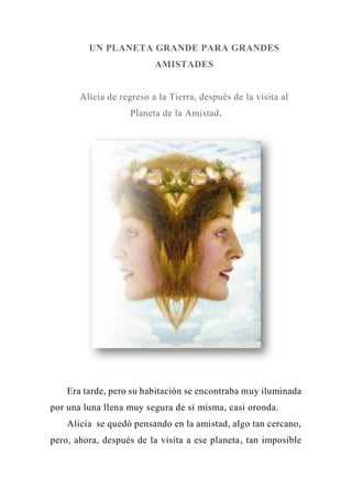 UN PLANETA GRANDE PARA GRANDES
AMISTADES
Alicia de regreso a la Tierra, después de la visita al
Planeta de la Amistad.
Era tarde, pero su habitación se encontraba muy iluminada
por una luna llena muy segura de sí misma, casi oronda.
Alicia se quedó pensando en la amistad, algo tan cercano,
pero, ahora, después de la visita a ese planeta, tan imposible
 