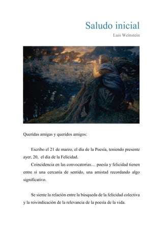 Saludo inicial
Luis Weinstein
Queridas amigas y queridos amigos:
Escribo el 21 de marzo, el día de la Poesía, teniendo presente
ayer, 20, el día de la Felicidad.
Coincidencia en las convocatorias… poesía y felicidad tienen
entre sí una cercanía de sentido, una amistad recordando algo
significativo.
Se siente la relación entre la búsqueda de la felicidad colectiva
y la reivindicación de la relevancia de la poesía de la vida.
 