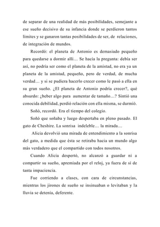 de separar de una realidad de más posibilidades, semejante a
ese sueño decisivo de su infancia donde se perdieron tantos
límites y se ganaron tantas posibilidades de ser, de relaciones,
de integración de mundos.
Recordó: el planeta de Antonio es demasiado pequeño
para quedarse a dormir allí… Se hacía la pregunta: debía ser
así, no podría ser como el planeta de la amistad, no era ya un
planeta de la amistad, pequeño, pero de verdad, de mucha
verdad… y si se pudiera hacerlo crecer como le pasó a ella en
su gran sueño. ¿El planeta de Antonio podría crecer?, qué
absurdo: ¿beber algo para aumentar de tamaño…? Sintió una
conocida debilidad, perdió relación con ella misma, se durmió.
Soñó, recordó. Era el tiempo del colegio.
Soñó que soñaba y luego despertaba en pleno pasado. El
gato de Cheshire. La sonrisa indeleble… la mirada…
Alicia devolvió una mirada de entendimiento a la sonrisa
del gato, a medida que ésta se retiraba hacia un mundo algo
más verdadero que el compartido con todos nosotros.
Cuando Alicia despertó, no alcanzó a guardar ni a
compartir su sueño, apremiada por el reloj, ya fuera de sí de
tanta impaciencia.
Fue corriendo a clases, con cara de circunstancias,
mientras los jirones de sueño se insinuaban o levitaban y la
lluvia se detenía, deferente.
 