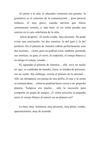 Al entrar a la sala, el educador construía con granito: la
gramática es el cimiento de la comunicación… pero pareció
turbarse, el muy grave, cuando advirtió que Alicia
serenamente sonreía, o, más bien, al ver cómo posaba una
sonrisa en la cara soñolienta de la niña.
Alicia despertó. El sueño estaba muy presente. No pudo
evitar una asociación: las dos sonrisas, la del gato y la del
profesor. En el planeta de Antonio cabían perfectamente esas
dos sonrisas… cierto, pero no podrían estar, también, portando
sus sonrisas, su gato, el zorro, la serpiente, el conejo blanco y
su amigo el conejo rosado…
Sí, agrandar el planeta de Antonio… ella tuvo un sueño
en que se cambiaba de tamaño, claro, se trataba de personas,
era un sueño. Sin embargo, existía el planeta de la amistad…
Allí, un chimpancé era pareja de una delfín, el mar y la arena
se comunicaban… cómo no podrían hacer crecer a un pequeño
planeta. Tampoco era mucho… sólo lo necesario para
compartir en grupo de amigos. ¿Y cómo ariscaría su pequeña
nariz el conejo blanco al sonreír en un planeta así?
La luna, muy luminosa, muy presente, muy plena, estaba,
aparentemente, muy de acuerdo.
 