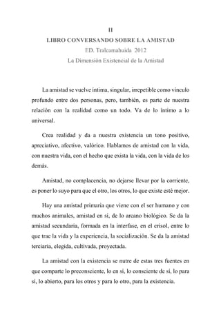II
LIBRO CONVERSANDO SOBRE LA AMISTAD
ED. Tralcamahuida 2012
La Dimensión Existencial de la Amistad
La amistad se vuelve íntima, singular, irrepetible como vínculo
profundo entre dos personas, pero, también, es parte de nuestra
relación con la realidad como un todo. Va de lo íntimo a lo
universal.
Crea realidad y da a nuestra existencia un tono positivo,
apreciativo, afectivo, valórico. Hablamos de amistad con la vida,
con nuestra vida, con el hecho que exista la vida, con la vida de los
demás.
Amistad, no complacencia, no dejarse llevar por la corriente,
es poner lo suyo para que el otro, los otros, lo que existe esté mejor.
Hay una amistad primaria que viene con el ser humano y con
muchos animales, amistad en sí, de lo arcano biológico. Se da la
amistad secundaria, formada en la interfase, en el crisol, entre lo
que trae la vida y la experiencia, la socialización. Se da la amistad
terciaria, elegida, cultivada, proyectada.
La amistad con la existencia se nutre de estas tres fuentes en
que comparte lo preconsciente, lo en sí, lo consciente de sí, lo para
sí, lo abierto, para los otros y para lo otro, para la existencia.
 