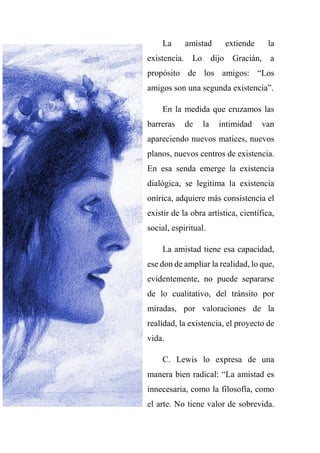 La amistad extiende la
existencia. Lo dijo Gracián, a
propósito de los amigos: “Los
amigos son una segunda existencia”.
En la medida que cruzamos las
barreras de la intimidad van
apareciendo nuevos matices, nuevos
planos, nuevos centros de existencia.
En esa senda emerge la existencia
dialógica, se legitima la existencia
onírica, adquiere más consistencia el
existir de la obra artística, científica,
social, espiritual.
La amistad tiene esa capacidad,
ese don de ampliar la realidad, lo que,
evidentemente, no puede separarse
de lo cualitativo, del tránsito por
miradas, por valoraciones de la
realidad, la existencia, el proyecto de
vida.
C. Lewis lo expresa de una
manera bien radical: “La amistad es
innecesaria, como la filosofía, como
el arte. No tiene valor de sobrevida.
 
