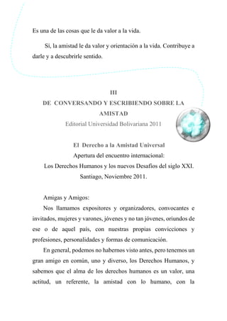 Es una de las cosas que le da valor a la vida.
Sí, la amistad le da valor y orientación a la vida. Contribuye a
darle y a descubrirle sentido.
III
DE CONVERSANDO Y ESCRIBIENDO SOBRE LA
AMISTAD
Editorial Universidad Bolivariana 2011
El Derecho a la Amistad Universal
Apertura del encuentro internacional:
Los Derechos Humanos y los nuevos Desafíos del siglo XXI.
Santiago, Noviembre 2011.
Amigas y Amigos:
Nos llamamos expositores y organizadores, convocantes e
invitados, mujeres y varones, jóvenes y no tan jóvenes, oriundos de
ese o de aquel país, con nuestras propias convicciones y
profesiones, personalidades y formas de comunicación.
En general, podemos no habernos visto antes, pero tenemos un
gran amigo en común, uno y diverso, los Derechos Humanos, y
sabemos que el alma de los derechos humanos es un valor, una
actitud, un referente, la amistad con lo humano, con la
 