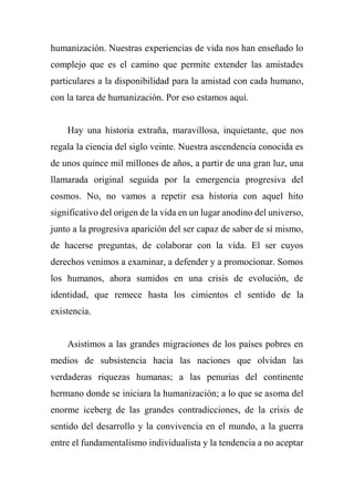 humanización. Nuestras experiencias de vida nos han enseñado lo
complejo que es el camino que permite extender las amistades
particulares a la disponibilidad para la amistad con cada humano,
con la tarea de humanización. Por eso estamos aquí.
Hay una historia extraña, maravillosa, inquietante, que nos
regala la ciencia del siglo veinte. Nuestra ascendencia conocida es
de unos quince mil millones de años, a partir de una gran luz, una
llamarada original seguida por la emergencia progresiva del
cosmos. No, no vamos a repetir esa historia con aquel hito
significativo del origen de la vida en un lugar anodino del universo,
junto a la progresiva aparición del ser capaz de saber de sí mismo,
de hacerse preguntas, de colaborar con la vida. El ser cuyos
derechos venimos a examinar, a defender y a promocionar. Somos
los humanos, ahora sumidos en una crisis de evolución, de
identidad, que remece hasta los cimientos el sentido de la
existencia.
Asistimos a las grandes migraciones de los países pobres en
medios de subsistencia hacia las naciones que olvidan las
verdaderas riquezas humanas; a las penurias del continente
hermano donde se iniciara la humanización; a lo que se asoma del
enorme iceberg de las grandes contradicciones, de la crisis de
sentido del desarrollo y la convivencia en el mundo, a la guerra
entre el fundamentalismo individualista y la tendencia a no aceptar
 