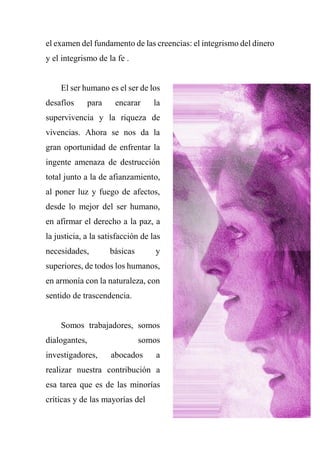 el examen del fundamento de las creencias: el integrismo del dinero
y el integrismo de la fe .
El ser humano es el ser de los
desafíos para encarar la
supervivencia y la riqueza de
vivencias. Ahora se nos da la
gran oportunidad de enfrentar la
ingente amenaza de destrucción
total junto a la de afianzamiento,
al poner luz y fuego de afectos,
desde lo mejor del ser humano,
en afirmar el derecho a la paz, a
la justicia, a la satisfacción de las
necesidades, básicas y
superiores, de todos los humanos,
en armonía con la naturaleza, con
sentido de trascendencia.
Somos trabajadores, somos
dialogantes, somos
investigadores, abocados a
realizar nuestra contribución a
esa tarea que es de las minorías
críticas y de las mayorías del
 