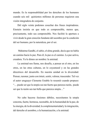 mundo. Es la responsabilidad por los derechos de los humanos
cuando seis mil quinientos millones de personas requieren una
visión integradora de conjunto.
Del siglo veinte podemos cosechar dos frases inspiradoras.
Einstein insistía en que todo es comprensible, menos que,
precisamente, todo sea comprensible. Nos facilitó la apertura a
vivir desde la gran emoción fundante del asombro por la condición
del ser humano, por la naturaleza, por el ser.
Mahatma Gandhi, el sabio, el alma grande, decía que no había
un camino hacia la paz. Para él, la paz es el camino. La paz activa,
creadora. Ya le dimos un nombre: la amistad.
La amistad nos llama, nos desafía, a pensar en el otro, en los
otros, en las otras culturas, en lo coyuntural y en las grandes
directrices del desarrollo. En nuestra unidad en la diversidad.
Pensar, razonar, junto con intuir, sentir, valorar, trascender. Tal vez
el autor uruguayo Clemente Estable lo resumió cuando propuso:
“… puede ser que la utopía sea tan fuerte que parezca razón, puede
ser que la razón sea tan bella que parezca utopía…”
No cabe hacerse ilusiones débiles, necesitamos la utopía
concreta, fuerte, hermosa, razonable, de la humanidad de la paz, de
la sinergia, de la diversidad, la complementariedad y la integración,
del derecho al asombro, a la humanización, a la amistad.
 