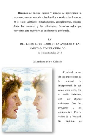 Hagamos de nuestro tiempo y espacio de convivencia la
respuesta, a nuestra escala, a los desafíos a los derechos humanos
en el siglo veintiuno, escuchándonos, conociéndonos, creando
desde las cercanías y las diferencias, formando redes que
conviertan este encuentro en una instancia perdurable.
LV
DEL LIBRO EL CUIDADO DE LA AMISTAD Y LA
AMISTAD CON EL CUIDADO
Ed Tralcamahuida 2013
La Amistad con el Cuidado
El cuidado es una
de las expresiones de
la amistad, la
interpersonal, la con
otros seres vivos, con
el medio ambiente,
con los objetos
estimados. Con los
proyectos y los
compromisos. Con la
visión de la realidad.
Su dominio es
 