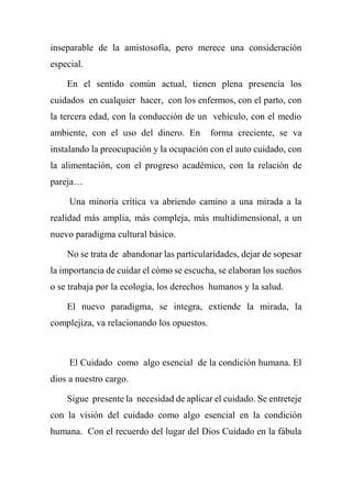 inseparable de la amistosofía, pero merece una consideración
especial.
En el sentido común actual, tienen plena presencia los
cuidados en cualquier hacer, con los enfermos, con el parto, con
la tercera edad, con la conducción de un vehículo, con el medio
ambiente, con el uso del dinero. En forma creciente, se va
instalando la preocupación y la ocupación con el auto cuidado, con
la alimentación, con el progreso académico, con la relación de
pareja…
Una minoría crítica va abriendo camino a una mirada a la
realidad más amplia, más compleja, más multidimensional, a un
nuevo paradigma cultural básico.
No se trata de abandonar las particularidades, dejar de sopesar
la importancia de cuidar el cómo se escucha, se elaboran los sueños
o se trabaja por la ecología, los derechos humanos y la salud.
El nuevo paradigma, se integra, extiende la mirada, la
complejiza, va relacionando los opuestos.
El Cuidado como algo esencial de la condición humana. El
dios a nuestro cargo.
Sigue presente la necesidad de aplicar el cuidado. Se entreteje
con la visión del cuidado como algo esencial en la condición
humana. Con el recuerdo del lugar del Dios Cuidado en la fábula
 