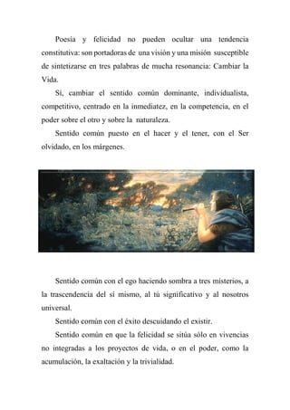 Poesía y felicidad no pueden ocultar una tendencia
constitutiva: son portadoras de una visión y una misión susceptible
de sintetizarse en tres palabras de mucha resonancia: Cambiar la
Vida.
Sí, cambiar el sentido común dominante, individualista,
competitivo, centrado en la inmediatez, en la competencia, en el
poder sobre el otro y sobre la naturaleza.
Sentido común puesto en el hacer y el tener, con el Ser
olvidado, en los márgenes.
Sentido común con el ego haciendo sombra a tres misterios, a
la trascendencia del sí mismo, al tú significativo y al nosotros
universal.
Sentido común con el éxito descuidando el existir.
Sentido común en que la felicidad se sitúa sólo en vivencias
no integradas a los proyectos de vida, o en el poder, como la
acumulación, la exaltación y la trivialidad.
 