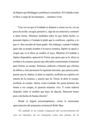 de Higino que Heidegger contribuyó a actualizar. El Cuidado como
el Dios a cargo de los humanos… mientras viven.
“Una vez en que el Cuidado se dispuso a cruzar un río, vio un
poco de arcilla, recogió, pensativo, algo de ese material y comenzó
a darle forma. Mientras meditaba sobre lo que había hecho, se
presentó Júpiter y Cuidado le pidió que le confiriera espíritu, a lo
que el dios accedió de buen grado. Sin embargo, cuando Cuidado
quiso dar su propio nombre a la nueva creatura, Júpiter se opuso y
exigió que se le diera en cambio el suyo. Mientras el Cuidado y
Júpiter disputaban, apareció la Tierra, que quiso que se le diera su
nombre a la creatura, puesto que ella había suministrado el material
para formar su cuerpo. Entonces, pidieron a Saturno que oficiara
de árbitro y éste pronunció la siguiente decisión, que parecía justa:
puesto que tú, Júpiter, le diste su espíritu, recibirás ese espíritu a la
muerte de la creatura, y puesto que tú, Tierra, le diste el cuerpo,
recibirás su cuerpo. Ahora, como Cuidado fue quien primero dio
forma a ese cuerpo, lo poseerá mientras viva. Y como todavía
disputáis sobre el nombre que haya de dársele, llámesele homo
pues está hecho de humus (tierra)”.
Desde el ángulo psicoterapéutico, existe la interesante
aproximación del psiquiatra existencial Rollo May:
“El cuidado es un estado compuesto del reconocimiento de
otro ser humano, de un semejante como uno mismo, de la
 