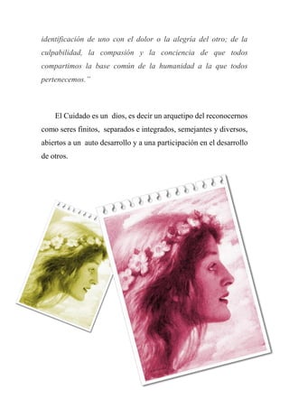 identificación de uno con el dolor o la alegría del otro; de la
culpabilidad, la compasión y la conciencia de que todos
compartimos la base común de la humanidad a la que todos
pertenecemos.”
El Cuidado es un dios, es decir un arquetipo del reconocernos
como seres finitos, separados e integrados, semejantes y diversos,
abiertos a un auto desarrollo y a una participación en el desarrollo
de otros.
 