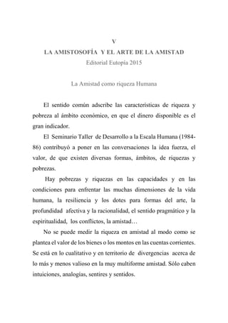 V
LA AMISTOSOFÍA Y EL ARTE DE LA AMISTAD
Editorial Eutopía 2015
La Amistad como riqueza Humana
El sentido común adscribe las características de riqueza y
pobreza al ámbito económico, en que el dinero disponible es el
gran indicador.
El Seminario Taller de Desarrollo a la Escala Humana (1984-
86) contribuyó a poner en las conversaciones la idea fuerza, el
valor, de que existen diversas formas, ámbitos, de riquezas y
pobrezas.
Hay pobrezas y riquezas en las capacidades y en las
condiciones para enfrentar las muchas dimensiones de la vida
humana, la resiliencia y los dotes para formas del arte, la
profundidad afectiva y la racionalidad, el sentido pragmático y la
espiritualidad, los conflictos, la amistad…
No se puede medir la riqueza en amistad al modo como se
plantea el valor de los bienes o los montos en las cuentas corrientes.
Se está en lo cualitativo y en territorio de divergencias acerca de
lo más y menos valioso en la muy multiforme amistad. Sólo caben
intuiciones, analogías, sentires y sentidos.
 