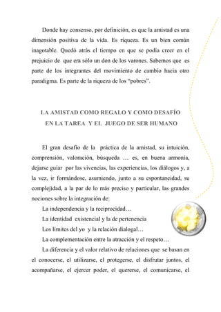 Donde hay consenso, por definición, es que la amistad es una
dimensión positiva de la vida. Es riqueza. Es un bien común
inagotable. Quedó atrás el tiempo en que se podía creer en el
prejuicio de que era sólo un don de los varones. Sabemos que es
parte de los integrantes del movimiento de cambio hacia otro
paradigma. Es parte de la riqueza de los “pobres”.
LA AMISTAD COMO REGALO Y COMO DESAFÍO
EN LA TAREA Y EL JUEGO DE SER HUMANO
El gran desafío de la práctica de la amistad, su intuición,
comprensión, valoración, búsqueda … es, en buena armonía,
dejarse guiar por las vivencias, las experiencias, los diálogos y, a
la vez, ir formándose, asumiendo, junto a su espontaneidad, su
complejidad, a la par de lo más preciso y particular, las grandes
nociones sobre la integración de:
La independencia y la reciprocidad…
La identidad existencial y la de pertenencia
Los límites del yo y la relación dialogal…
La complementación entre la atracción y el respeto…
La diferencia y el valor relativo de relaciones que se basan en
el conocerse, el utilizarse, el protegerse, el disfrutar juntos, el
acompañarse, el ejercer poder, el quererse, el comunicarse, el
 
