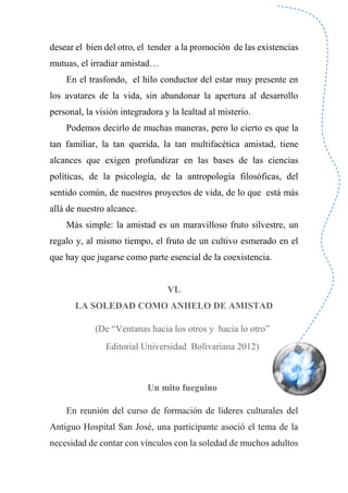 desear el bien del otro, el tender a la promoción de las existencias
mutuas, el irradiar amistad…
En el trasfondo, el hilo conductor del estar muy presente en
los avatares de la vida, sin abandonar la apertura al desarrollo
personal, la visión integradora y la lealtad al misterio.
Podemos decirlo de muchas maneras, pero lo cierto es que la
tan familiar, la tan querida, la tan multifacética amistad, tiene
alcances que exigen profundizar en las bases de las ciencias
políticas, de la psicología, de la antropología filosóficas, del
sentido común, de nuestros proyectos de vida, de lo que está más
allá de nuestro alcance.
Más simple: la amistad es un maravilloso fruto silvestre, un
regalo y, al mismo tiempo, el fruto de un cultivo esmerado en el
que hay que jugarse como parte esencial de la coexistencia.
VL
LA SOLEDAD COMO ANHELO DE AMISTAD
(De “Ventanas hacia los otros y hacia lo otro”
Editorial Universidad Bolivariana 2012)
Un mito fueguino
En reunión del curso de formación de líderes culturales del
Antiguo Hospital San José, una participante asoció el tema de la
necesidad de contar con vínculos con la soledad de muchos adultos
 