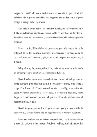 mayores. Contó de un estudio en que constaba que el deseo
máximo de algunos recluidos en hogares era poder ver a alguna
amiga o amigo antes de morir.
Los mitos constituyen un ámbito donde, es dable recordar a
Rilke en relación a que lo cotidiano habla en voz baja de lo eterno.
Por ellos transita la vivencia y la comprensión de la soledad y de la
amistad.
Hay un mito Tehuelche en que se proyecta la angustia de la
soledad, la de los adultos mayores, allegados o viviendo solos, la
de cualquier ser humano, proyectada al propio ser supremo, a
Kooch.
Muy al sur, fueguino, tehuelche, más atrás, mucho más atrás
en el tiempo, sólo existían la oscuridad y Kóoch.
Kóoch solo, no es adecuado decir con la oscuridad, ya que no
tenía contacto personal con ella. Se sentía solo, triste, muy triste y
empezó a llorar. Lloró interminablemente... Sus lágrimas caían sin
cesar y fueron pasando de ser pozas, a constituir lagunas, hasta
llegar a transformarse en mar, el primer elemento del mundo, el
mar primitivo, Arrok.
Kóoh suspiró, por su llanto, por su mar, porque continuaba la
oscuridad... y ese suspiro fue un segundo ser, el viento, Xóchen.
Xóchen, cachorro, movedizo, empezó a ir y venir sobre el mar
y eso dio origen a las nubes. Xóchen, lúdico, ensimismado, las
 