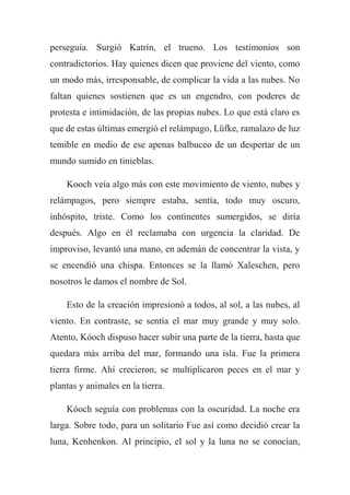 perseguía. Surgió Katrín, el trueno. Los testimonios son
contradictorios. Hay quienes dicen que proviene del viento, como
un modo más, irresponsable, de complicar la vida a las nubes. No
faltan quienes sostienen que es un engendro, con poderes de
protesta e intimidación, de las propias nubes. Lo que está claro es
que de estas últimas emergió el relámpago, Lüfke, ramalazo de luz
temible en medio de ese apenas balbuceo de un despertar de un
mundo sumido en tinieblas.
Kooch veía algo más con este movimiento de viento, nubes y
relámpagos, pero siempre estaba, sentía, todo muy oscuro,
inhóspito, triste. Como los continentes sumergidos, se diría
después. Algo en él reclamaba con urgencia la claridad. De
improviso, levantó una mano, en ademán de concentrar la vista, y
se encendió una chispa. Entonces se la llamó Xaleschen, pero
nosotros le damos el nombre de Sol.
Esto de la creación impresionó a todos, al sol, a las nubes, al
viento. En contraste, se sentía el mar muy grande y muy solo.
Atento, Kóoch dispuso hacer subir una parte de la tierra, hasta que
quedara más arriba del mar, formando una isla. Fue la primera
tierra firme. Ahí crecieron, se multiplicaron peces en el mar y
plantas y animales en la tierra.
Kóoch seguía con problemas con la oscuridad. La noche era
larga. Sobre todo, para un solitario Fue así como decidió crear la
luna, Kenhenkon. Al principio, el sol y la luna no se conocían,
 
