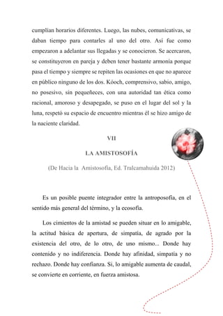 cumplían horarios diferentes. Luego, las nubes, comunicativas, se
daban tiempo para contarles al uno del otro. Así fue como
empezaron a adelantar sus llegadas y se conocieron. Se acercaron,
se constituyeron en pareja y deben tener bastante armonía porque
pasa el tiempo y siempre se repiten las ocasiones en que no aparece
en público ninguno de los dos. Kóoch, comprensivo, sabio, amigo,
no posesivo, sin pequeñeces, con una autoridad tan ética como
racional, amoroso y desapegado, se puso en el lugar del sol y la
luna, respetó su espacio de encuentro mientras él se hizo amigo de
la naciente claridad.
VII
LA AMISTOSOFÍA
(De Hacia la Amistosofía, Ed. Tralcamahuida 2012)
Es un posible puente integrador entre la antroposofía, en el
sentido más general del término, y la ecosofía.
Los cimientos de la amistad se pueden situar en lo amigable,
la actitud básica de apertura, de simpatía, de agrado por la
existencia del otro, de lo otro, de uno mismo... Donde hay
contenido y no indiferencia. Donde hay afinidad, simpatía y no
rechazo. Donde hay confianza. Si, lo amigable aumenta de caudal,
se convierte en corriente, en fuerza amistosa.
 