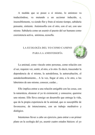 A medida que se posee a sí mismo, lo amistoso va
traduciéndose, va mutando a un accionar inducido, e,
insensiblemente, va siendo flor y fruto al mismo tiempo, sabiduría
pensante, sintiente. Amistosofía con el otro, con el ser, con uno
mismo. Sabiduría como un asumir el puesto del ser humano como
coexistencia activa, amistosa, ecosofía.
LA ECOLOGÍA DEL YO COMO CAMINO
PARA LA AMISTOSOFÍA
La amistad, como vínculo entre personas, como relación con
el ser, requiere ver, sentir, al otro, a lo otro. Es decir, trascender la
dependencia de sí mismo, la autodefensa, la autoexaltación, el
autodeslumbramiento... A la vez, llegar al otro, a lo otro, a los
laberintos de uno mismo, conocer, cuidar...
Ello implica entrar a una relación amigable con las cosas, con
la naturaleza, alcanzar el yo tú existencial, y conocerse, quererse
uno mismo. Ello lleva consigo un desarrollo que entrega la vida,
que da la propia experiencia de la amistad, que es susceptible de
favorecerse, de intencionarse, con un trabajo meditativo y
dialógico.
Intentemos llevar a cabo un ejercicio, para entrar a un primer
plano en la ecología del yo, asumir cuatro estados básicos: el yo
 