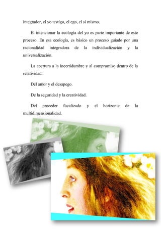 integrador, el yo testigo, el ego, el sí mismo.
El intencionar la ecología del yo es parte importante de este
proceso. En esa ecología, es básico un proceso guiado por una
racionalidad integradora de la individualización y la
universalización.
La apertura a la incertidumbre y al compromiso dentro de la
relatividad.
Del amor y el desapego.
De la seguridad y la creatividad.
Del proceder focalizado y el horizonte de la
multidimensionalidad.
 