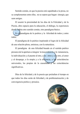 Sentido común, en que la poesía está supeditada a la prosa, no
se complementan entre ellas, no se espera que hagan sinergia, que
sean amigas.
El asumir la proximidad de los días de la Felicidad y de la
Poesía, abre espacio para la educación, el diálogo, la experiencia
donde habita otro sentido común, otro paradigma básico.
Es el paradigma de lo poético y la felicidad de todos y entre
todos.
El paradigma de lo poético inspirando el logro de la felicidad
de una relación plena, amistosa, con la naturaleza.
El paradigma de una felicidad basada en el sentido poético
prosaico de la apertura a integrar la trascendencia y la inmanencia,
la individuación y el puente al otro, a los otros y a lo otro, al amor
y al desapego, a la utopía y a la eficiencia, a las coincidencias
universales, las propias de la causalidad y las coincidencias
significativas.
Días de la felicidad y de la poesía que preludian el tiempo en
que todos los días serán de felicidad y de problematización y de
convergencia poética y prosaica.
 