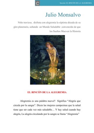 Julio Monsalvo
Niño travieso, disfruta con alegremia la séptima década de su
giro planetario, soñando un Mundo Saludable convencido de que
los Sueños Mueven la Historia
EL RINCÓN DE LA ALEGREMIA
Alegremia es una palabra nueva!! Significa “Alegría que
circula por la sangre”. Dicen las mujeres campesinas que la salud
tiene que ser cada vez más saludable… Y hay salud cuando hay
alegría, La alegría circulando por la sangre se llama “Alegremia”
Sección: EL RINCÓN DE LA ALEGREMIA
C
 