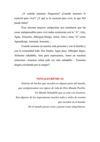¿Y cuándo tenemos Alegremia? ¡Cuando tenemos lo
esencial para vivir!! ¿Y qué es lo esencial para vivir, lo que NO
puede faltar?
Esas mismas mujeres campesinas nos enseñaron que las
cosas indispensables para vivir todas comienzan con la “A”: Aire,
Agua, Alimento, Albergue/Abrigo, Amor, Arte y otras “A” como
Aprendizaje, Amistad, Armonía…
Cuando tenemos en nuestra vida personal y con la familia y
con la comunidad toda Aire limpio, Agua pura, Albergue digno,
Alimento saludable, Arte para expresarnos, Amor en nuestras
relaciones…tenemos salud cada vez más saludable… Tenemos
alegría circulando por la sangre!!
NOTIALEGRÉMICAS
Noticias de hechos que suceden en alguna parte del mundo,
que sentipensamos son signos de vida de Otro Mundo Posible.
Un Mundo Saludable que ya está con nosotros.
Son algunos de los seguramente muchos miles y miles de eventos
que suceden en el mundo.
En el mundo pasan cosas y pasan cosas alegrémicas.
 
