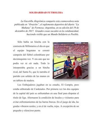 SOLIDARIDAD FUTBOLERA
La Gacetilla Alegrémica comparte esta conmovedora nota
publicada en “Ovación”, el suplemento deportivo del diario “La
Mañana” de Formosa; Argentina, en su edición del 19 de
diciembre de 2017. Grandes cosas suceden en la cotidianeidad,
haciendo visible que un Mundo Solidario es Posible.
Sólo había un hincha con la
camiseta de Millonarios el día en que
el equipo bogotano se coronó
campeón del fútbol colombiano por
decimoquinta vez. Y era uno que no
podía ver ni oír nada. Todo lo
interpretaba gracias a un hincha
rival, del Santa Fe, que le narraba el
partido con señales de las manos en
un tablero de madera.
Los Embajadores jugaban en su estadio, El Campín, pero
estaba atiborrado de Cardenales. Por primera vez los dos equipos
de la capital del país se enfrentaban en una final para disputar el
título de liga. Alternaron la condición de locales y visitantes para
evitar enfrentamientos de las barras bravas. En el juego de ida, las
gradas vibraron azules; y en el de vuelta, rojas. A excepción de un
pequeño y silencioso punto.
 