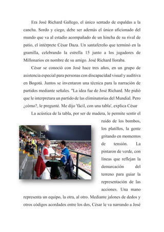 Era José Richard Gallego, el único sentado de espaldas a la
cancha. Sordo y ciego, debe ser además el único aficionado del
mundo que va al estadio acompañado de un hincha de su rival de
patio, el intérprete César Daza. Un santafereño que terminó en la
gramilla, celebrando la estrella 15 junto a los jugadores de
Millonarios en nombre de su amigo. José Richard lloraba.
César se conoció con José hace tres años, en un grupo de
asistencia especial para personas con discapacidad visual y auditiva
en Bogotá. Juntos se inventaron una técnica para la narración de
partidos mediante señales. "La idea fue de José Richard. Me pidió
que le interpretara un partido de las eliminatorias del Mundial. Pero
¿cómo?, le pregunté. Me dijo 'fácil, con una tabla', explica César
La acústica de la tabla, por ser de madera, le permite sentir el
ruido de los bombos,
los platillos, la gente
gritando en momentos
de tensión. La
pintaron de verde, con
líneas que reflejan la
demarcación del
terreno para guiar la
representación de las
acciones. Una mano
representa un equipo, la otra, al otro. Mediante jalones de dedos y
otros códigos acordados entre los dos, César le va narrando a José
 