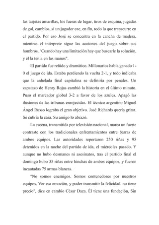 las tarjetas amarillas, los fueras de lugar, tiros de esquina, jugadas
de gol, cambios, si un jugador cae, en fin, todo lo que transcurre en
el partido. Por eso José se concentra en la cancha de madera,
mientras el intérprete sigue las acciones del juego sobre sus
hombros. "Cuando hay una limitación hay que buscarle la solución,
y él la tenía en las manos".
El partido fue reñido y dramático. Millonarios había ganado 1-
0 el juego de ida. Estaba perdiendo la vuelta 2-1, y todo indicaba
que la anhelada final capitalina se definiría por penales. Un
zapatazo de Henry Rojas cambió la historia en el último minuto.
Puso el marcador global 3-2 a favor de los azules. Apagó las
ilusiones de las tribunas enrojecidas. El técnico argentino Miguel
Ángel Russo lograba el gran objetivo. José Richards quería gritar.
Se cubría la cara. Su amigo lo abrazó.
La escena, transmitida por televisión nacional, marca un fuerte
contraste con los tradicionales enfrentamientos entre barras de
ambos equipos. Las autoridades reportaron 250 riñas y 95
detenidos en la noche del partido de ida, el miércoles pasado. Y
aunque no hubo desmanes ni asesinatos, tras el partido final el
domingo hubo 35 riñas entre hinchas de ambos equipos, y fueron
incautadas 75 armas blancas.
"No somos enemigos. Somos contenedores por nuestros
equipos. Ver esa emoción, y poder transmitir la felicidad, no tiene
precio", dice en cambio César Daza. Él tiene una fundación, Sin
 