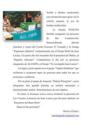 Arcilla y hierbas medicinales
con orientación para quien así lo
solicitó respecto al uso de
hierbas medicinales.
La Huerta PANCHA
MAMA compartió sus procesos
de Bio Construcción.
Intercambiando además
muestras y expos del Centro Ecuestre El Tornado y la Granja
“Esperanza Sabalera” conjuntamente con el Grupo MAO de Juan
Lacaze. Un punto alto del encuentro fue la presencia de Matías, el
¨Pequeño Artesano”. Compartieron el día con su presencia
integrantes de ALANON y el Grupo “Te Acompaño Juan Lacaze”.
Un lugar y punto aparte tuvo el grupo “Tapitas Solidarias” que
recibieron y acopiaron tapas de gaseosas para todos los que se
acercaron a colaborar.
Por su parte el grupo de Arquería “Halcón Peregrino”, cuyos
integrantes han ganado premios en torneos nacionales e
internacionales realizó demostraciones de este deporte.
En tanto, la literatura estuvo activa mediante la presencia de
Los Círculos Literarios de Juan Lacaze que llevaron adelante un
¨Encuentro del Buen Decir¨
Hasta el año próximo!!
Marino Giúdice
marinogiudice@gmail.com
 