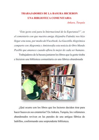 TRABAJADORES DE LA BASURA HICIERON
UNA BIBLIOTECA COMUNITARIA
Ankara, Turquía
“Este gesto está para la Internacional de la Esperanza!!”, es
el comentario con que nuestra amiga Alejandra Faúndez nos hizo
llegar esta nota, por medio del Facebook, La Gacetilla Alegrémica
comparte con Alegremia y Amistosofía esta noticia de Otro Mundo
Posible que amanece cuando aflora lo mejor de cada ser humano.
Trabajadores de la basura juntaron los libros que la gente tiraba
e hicieron una biblioteca comunitaria en una fábrica abandonada
¿Qué ocurre con los libros que los lectores deciden tirar para
hacer hueco en sus estanterías? En Ankara, Turquía, los volúmenes
abandonados reviven en las paredes de una antigua fábrica de
ladrillos, conformando una sorprendente biblioteca.
 