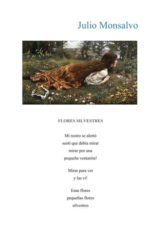 Julio Monsalvo
FLORES SILVESTRES
Mi rostro se alertó
sentí que debía mirar
mirar por una
pequeña ventanita!
Mirar para ver
y las ví!
Eran flores
pequeñas flores
silvestres
 